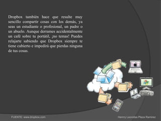 Dropbox también hace que resulte muy
sencillo compartir cosas con los demás, ya
seas un estudiante o profesional, un padre o
un abuelo. Aunque derrames accidentalmente
un café sobre tu portátil, ¡no temas! Puedes
relajarte sabiendo que Dropbox siempre te
tiene cubierto e impedirá que pierdas ninguna
de tus cosas.




 FUENTE: www.dropbox.com                        Henrry Leonidas Plaza Ramirez
 