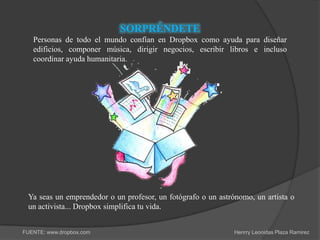 SORPRÉNDETE
   Personas de todo el mundo confían en Dropbox como ayuda para diseñar
   edificios, componer música, dirigir negocios, escribir libros e incluso
   coordinar ayuda humanitaria.




 Ya seas un emprendedor o un profesor, un fotógrafo o un astrónomo, un artista o
 un activista... Dropbox simplifica tu vida.


FUENTE: www.dropbox.com                                       Henrry Leonidas Plaza Ramirez
 