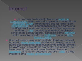 Internetes un conjunto descentralizado de redes de comunicación interconectadas que utilizan la familia de protocolosTCP/IP, garantizando que las redes físicas heterogéneas que la componen funcionen como una red lógica única, de alcance mundial. Sus orígenes se remontan a 1969, cuando se estableció la primera conexión de computadoras, conocida como ARPANET, entre tres universidades en California y una en Utah, Estados Unidos.Uno de los servicios que más éxito ha tenido en Internet ha sido la WorldWide Web (WWW, o "la Web"), hasta tal punto que es habitual la confusión entre ambos términos. La WWW es un conjunto de protocolos que permite, de forma sencilla, la consulta remota de archivos de hipertexto. Ésta fue un desarrollo posterior (1990) y utiliza Internet como medio de transmisión