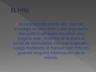 EL httpes usada para entrar ala  web se  encarga de procesar y dar respuestas alas peticiones para visualizar una pagina web. Ademas sirve para el envió de formularios con mensajes,etc. Luego finalizada la transacción http no guarda ninguna información de la misma.