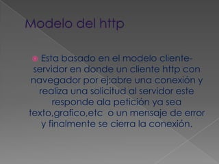 Modelo del httpEsta basado en el modelo cliente-servidor en donde un cliente http con navegador por ej:abre una conexión y realiza una solicitud al servidor este responde ala petición ya sea texto,grafico,etc  o un mensaje de error y finalmente se cierra la conexión.