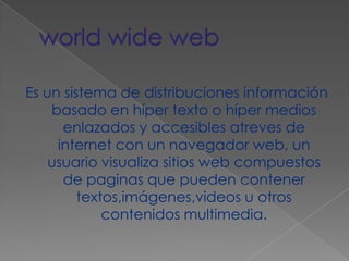world wide webEs un sistema de distribuciones información basado en híper texto o híper medios enlazados y accesibles atreves de internet con un navegador web, un usuario visualiza sitios web compuestos de paginas que pueden contener textos,imágenes,videos u otros contenidos multimedia.
