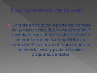 Funcionamiento de la webConsiste en traducir la parte del nombre del servidor dela URL en una dirección IP usando la base de datos distribuidas de internet conocidas como DNS esta dirección IP es necesaria para conectar el servidor web y poder enviarles paquetes de datos.