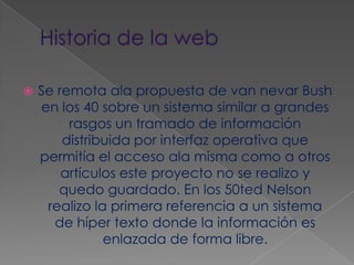 Historia de la webSe remota ala propuesta de van nevar Bush en los 40 sobre un sistema similar a grandes rasgos un tramado de información distribuida por interfaz operativa que permitía el acceso ala misma como a otros artículos este proyecto no se realizo y quedo guardado. En los 50ted Nelson realizo la primera referencia a un sistema de híper texto donde la información es enlazada de forma libre.