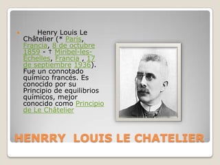 HENRRY  LOUIS LE CHATELIER       Henry Louis Le Châtelier (* París, Francia, 8 de octubre1859 - † Miribel-les-Échelles, Francia , 17 de septiembre1936). Fue un connotado químico francés. Es conocido por su Principio de equilibrios químicos, mejor conocido como Principio de Le Châtelier 