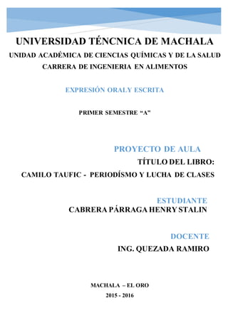 PROYECTO DE AULA
ESTUDIANTE
CABRERA PÁRRAGA HENRY STALIN
UNIVERSIDAD TÉNCNICA DE MACHALA
UNIDAD ACADÉMICA DE CIENCIAS QUÍMICAS Y DE LA SALUD
CARRERA DE INGENIERIA EN ALIMENTOS
EXPRESIÓN ORALY ESCRITA
PRIMER SEMESTRE “A”
MACHALA – EL ORO
2015 - 2016
DOCENTE
ING. QUEZADA RAMIRO
TÍTULO DEL LIBRO:
CAMILO TAUFIC - PERIODÍSMO Y LUCHA DE CLASES
 