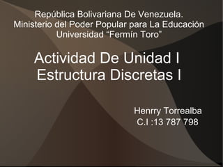 República Bolivariana De Venezuela. 
Ministerio del Poder Popular para La Educación 
Universidad “Fermín Toro” 
Actividad De Unidad I 
Estructura Discretas I 
Henrry Torrealba 
C.I :13 787 798 
 