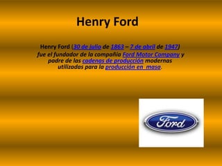 Henry Ford Henry Ford(30 de julio de 1863 – 7 de abril de 1947)  fue el fundador de la compañía Ford Motor Company y padre de las cadenas de producción modernas utilizadas para la producción en  masa. 