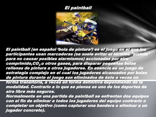 El paintball El paintball (en español ‘bola de pintura’) es el juego en el que los participantes usan marcadoras (se suele evitar el término "pistola" para no causar posibles alarmismos) accionadas por aire comprimido,CO2 u otros gases, para disparar pequeñas bolas rellenas de pintura a otros jugadores. En esencia es un juego de estrategia complejo en el cual los jugadores alcanzados por bolas de pintura durante el juego son eliminados de éste a veces en forma transitoria, a veces en forma definitiva dependiendo de la modalidad. Contrario a lo que se piensa es uno de los deportes de aire libre más seguros. Normalmente en una partida de paintball se enfrentan dos equipos con el fin de eliminar a todos los jugadores del equipo contrario o completar un objetivo (como capturar una bandera o eliminar a un jugador concreto).  