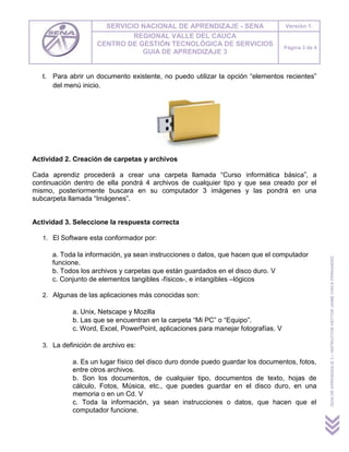 SERVICIO NACIONAL DE APRENDIZAJE - SENA                      Versión 1.
                              REGIONAL VALLE DEL CAUCA
                     CENTRO DE GESTIÓN TECNOLÓGICA DE SERVICIOS                     Página 3 de 4
                                GUIA DE APRENDIZAJE 3


   t. Para abrir un documento existente, no puedo utilizar la opción “elementos recientes”
      del menú inicio.




Actividad 2. Creación de carpetas y archivos

Cada aprendiz procederá a crear una carpeta llamada “Curso informática básica”, a
continuación dentro de ella pondrá 4 archivos de cualquier tipo y que sea creado por el
mismo, posteriormente buscara en su computador 3 imágenes y las pondrá en una
subcarpeta llamada “Imágenes”.


Actividad 3. Seleccione la respuesta correcta

   1. El Software esta conformador por:

      a. Toda la información, ya sean instrucciones o datos, que hacen que el computador




                                                                                                    GUIA DE APRENDIZAJE 3 – INSTRUCTOR HECTOR JAIME CHICA FERNANDEZ
      funcione.
      b. Todos los archivos y carpetas que están guardados en el disco duro. V
      c. Conjunto de elementos tangibles -físicos-, e intangibles –lógicos

   2. Algunas de las aplicaciones más conocidas son:

             a. Unix, Netscape y Mozilla
             b. Las que se encuentran en la carpeta “Mi PC” o “Equipo”.
             c. Word, Excel, PowerPoint, aplicaciones para manejar fotografías. V

   3. La definición de archivo es:

             a. Es un lugar físico del disco duro donde puedo guardar los documentos, fotos,
             entre otros archivos.
             b. Son los documentos, de cualquier tipo, documentos de texto, hojas de
             cálculo, Fotos, Música, etc., que puedes guardar en el disco duro, en una
             memoria o en un Cd. V
             c. Toda la información, ya sean instrucciones o datos, que hacen que el
             computador funcione.
 