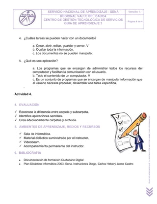 SERVICIO NACIONAL DE APRENDIZAJE - SENA                         Versión 1.
                               REGIONAL VALLE DEL CAUCA
                      CENTRO DE GESTIÓN TECNOLÓGICA DE SERVICIOS                       Página 4 de 4
                                 GUIA DE APRENDIZAJE 3



   4. ¿Cuáles tareas se pueden hacer con un documento?

               a. Crear, abrir, editar, guardar y cerrar. V
               b. Ocultar toda la información.
               c. Los documentos no se pueden manipular.

   5. ¿Qué es una aplicación?

               a. Los programas que se encargan de administrar todos los recursos del
               computador y facilitan la comunicación con el usuario.
               b. Todo el contenido de un computador. V
               c. Es un conjunto de programas que se encargan de manipular información que
               el usuario necesita procesar, desarrollar una tarea específica.
       .

Actividad 4.


4. EVALUACIÓN

 Reconoce la diferencia entre carpeta y subcarpeta.
 Identifica aplicaciones sencillas.




                                                                                                       GUIA DE APRENDIZAJE 3 – INSTRUCTOR HECTOR JAIME CHICA FERNANDEZ
 Crea adecuadamente carpetas y archivos.

5. AMBIENTES DE APRENDIZAJE, MEDIOS Y RECURSOS

      Sala de informática.
      Material didáctico suministrado por el instructor.
      Videobeam.
      Acompañamiento permanente del instructor.

6. BIBLIOGRAFIA

       Documentación de formación Ciudadano Digital
       Plan Didáctico Informática 2003. Sena. Instructores Diego, Carlos Hebery Jaime Castro
 