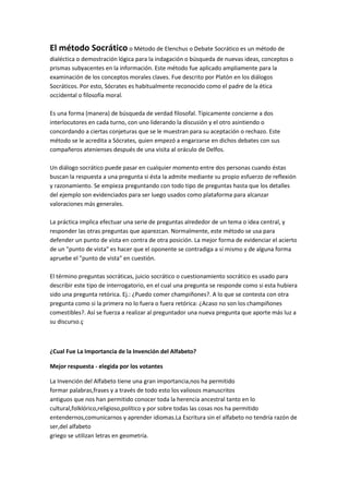 El método Socrático o Método de Elenchus o Debate Socrático es un método de
dialéctica o demostración lógica para la indagación o búsqueda de nuevas ideas, conceptos o
prismas subyacentes en la información. Este método fue aplicado ampliamente para la
examinación de los conceptos morales claves. Fue descrito por Platón en los diálogos
Socráticos. Por esto, Sócrates es habitualmente reconocido como el padre de la ética
occidental o filosofía moral.

Es una forma (manera) de búsqueda de verdad filosofal. Típicamente concierne a dos
interlocutores en cada turno, con uno liderando la discusión y el otro asintiendo o
concordando a ciertas conjeturas que se le muestran para su aceptación o rechazo. Este
método se le acredita a Sócrates, quien empezó a engarzarse en dichos debates con sus
compañeros atenienses después de una visita al oráculo de Delfos.

Un diálogo socrático puede pasar en cualquier momento entre dos personas cuando éstas
buscan la respuesta a una pregunta si ésta la admite mediante su propio esfuerzo de reflexión
y razonamiento. Se empieza preguntando con todo tipo de preguntas hasta que los detalles
del ejemplo son evidenciados para ser luego usados como plataforma para alcanzar
valoraciones más generales.

La práctica implica efectuar una serie de preguntas alrededor de un tema o idea central, y
responder las otras preguntas que aparezcan. Normalmente, este método se usa para
defender un punto de vista en contra de otra posición. La mejor forma de evidenciar el acierto
de un "punto de vista" es hacer que el oponente se contradiga a sí mismo y de alguna forma
apruebe el "punto de vista" en cuestión.

El término preguntas socráticas, juicio socrático o cuestionamiento socrático es usado para
describir este tipo de interrogatorio, en el cual una pregunta se responde como si esta hubiera
sido una pregunta retórica. Ej.: ¿Puedo comer champiñones?. A lo que se contesta con otra
pregunta como si la primera no lo fuera o fuera retórica: ¿Acaso no son los champiñones
comestibles?. Así se fuerza a realizar al preguntador una nueva pregunta que aporte más luz a
su discurso.ç



¿Cual Fue La Importancia de la Invención del Alfabeto?

Mejor respuesta - elegida por los votantes

La Invención del Alfabeto tiene una gran importancia,nos ha permitido
formar palabras,frases y a través de todo esto los valiosos manuscritos
antiguos que nos han permitido conocer toda la herencia ancestral tanto en lo
cultural,folklórico,religioso,político y por sobre todas las cosas nos ha permitido
entendernos,comunicarnos y aprender idiomas.La Escritura sin el alfabeto no tendría razón de
ser,del alfabeto
griego se utilizan letras en geometría.
 