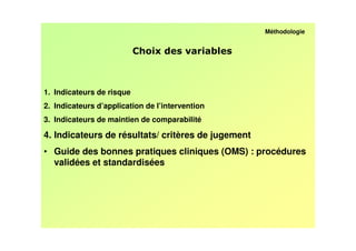 Méthodologie


                                                 /



1. Indicateurs de risque
2. Indicateurs d’application de l’intervention
3. Indicateurs de maintien de comparabilité

4. Indicateurs de résultats/ critères de jugement
• Guide des bonnes pratiques cliniques (OMS) : procédures
  validées et standardisées
 