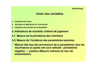 Méthodologie


                                                 /

1. Indicateurs de risque
2. Indicateurs d’application de l’intervention
3. Indicateurs de maintien de comparabilité

4. Indicateurs de résultats/ critères de jugement
4.1. Mesure de la prévalence des infections
4.2. Mesure de l’incidence des parasitémies patentes
• Mesure des taux de conversions de la parasitémie chez les
  nourrissons ou après une cure radicale : parasitémie
  négative   positive (Mesure indirecte du taux de
  transmission)
 