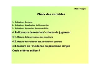 Méthodologie


                                                 /

1. Indicateurs de risque
2. Indicateurs d’application de l’intervention
3. Indicateurs de maintien de comparabilité

4. Indicateurs de résultats/ critères de jugement
4.1. Mesure de la prévalence des infections
4.2. Mesure de l’incidence des parasitémies patentes
4.3. Mesure de l’incidence du paludisme simple
Quels critères utiliser?
 