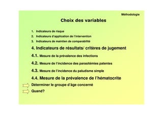 Méthodologie

                                                 /

1. Indicateurs de risque
2. Indicateurs d’application de l’intervention
3. Indicateurs de maintien de comparabilité

4. Indicateurs de résultats/ critères de jugement
4.1. Mesure de la prévalence des infections
4.2. Mesure de l’incidence des parasitémies patentes
4.3. Mesure de l’incidence du paludisme simple
4.4. Mesure de la prévalence de l’hématocrite
Déterminer le groupe d’âge concerné
Quand?
 