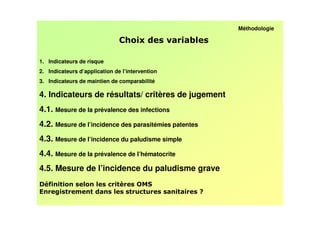 Méthodologie

                                                 /

1. Indicateurs de risque
2. Indicateurs d’application de l’intervention
3. Indicateurs de maintien de comparabilité

4. Indicateurs de résultats/ critères de jugement
4.1. Mesure de la prévalence des infections
4.2. Mesure de l’incidence des parasitémies patentes
4.3. Mesure de l’incidence du paludisme simple
4.4. Mesure de la prévalence de l’hématocrite
4.5. Mesure de l’incidence du paludisme grave
D *                            !      &.F
                                                       -
 
