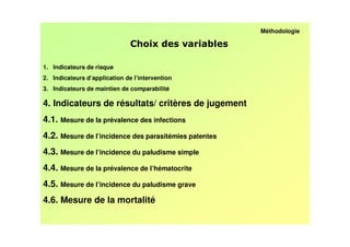 Méthodologie

                                                 /

1. Indicateurs de risque
2. Indicateurs d’application de l’intervention
3. Indicateurs de maintien de comparabilité

4. Indicateurs de résultats/ critères de jugement
4.1. Mesure de la prévalence des infections
4.2. Mesure de l’incidence des parasitémies patentes
4.3. Mesure de l’incidence du paludisme simple
4.4. Mesure de la prévalence de l’hématocrite
4.5. Mesure de l’incidence du paludisme grave
4.6. Mesure de la mortalité
 