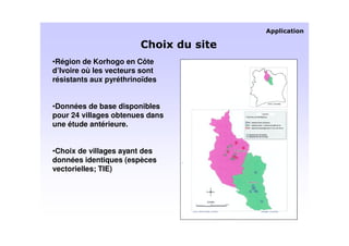 •Région de Korhogo en Côte
d’Ivoire où les vecteurs sont
résistants aux pyréthrinoïdes


•Données de base disponibles
pour 24 villages obtenues dans
une étude antérieure.


•Choix de villages ayant des
données identiques (espèces
vectorielles; TIE)
 