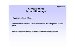 • Appariement des villages


• Allocation aléatoire de l’intervention à l’un des villages de chaque
paire


• Echantillonnage aléatoire des enfants basé sur les familles
 