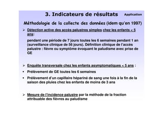 C 2
                                                 (idem qu’en 1997)
Détection active des accès palustres simples chez les enfants < 5
ans:
pendant une période de 7 jours toutes les 6 semaines pendant 1 an
(surveillance clinique de 56 jours). Définition clinique de l’accès
palustre : fièvre ou symptôme évoquant le paludisme avec prise de
GE


Enquête transversale chez les enfants asymptomatiques < 5 ans :
Prélèvement de GE toutes les 6 semaines
Prélèvement d’un capillaire hépariné de sang une fois à la fin de la
saison des pluies chez les enfants de moins de 3 ans


Mesure de l’incidence palustre par la méthode de la fraction
attribuable des fièvres au paludisme
 
