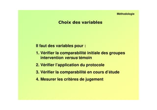 Méthodologie


                               /




Il faut des variables pour :
1. Vérifier la comparabilité initiale des groupes
   intervention versus témoin
2. Vérifier l’application du protocole
3. Vérifier la comparabilité en cours d’étude
4. Mesurer les critères de jugement
 