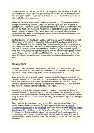 charges against her: adultery, incest and plotting to murder the King. She was then
taken to the Tower by barge along the same path she had traveled to prepare for
her coronation just three years earlier. In fact, she was lodged in the same rooms
she had held on that occasion.
There were several more arrests. Sir Francis Weston and William Brereton were
charged with adultery with the Queen. Sir Thomas Wyatt was also arrested, but
later released. They were put on trial with Smeaton and Norris at Westminster Hall
on May 12, 1536. The men were not allowed to defend themselves, as was the
case in charges of treason. They were found guilty and received the required
punishment: they were to be hanged at Tyburn, cut down while still living and then
disemboweled and quartered.
On Monday the 15th, the Queen and her brother were put on trial at the Great Hall
of the Tower of London. It is estimated that some 2000 people attended. Anne
conducted herself in a calm and dignified manner, denying all the charges against
her. Her brother was tried next, with his own wife testifying against him (she got her
due later in the scandal of Kathryn Howard). Even though the evidence against
them was scant, they were both found guilty, with the sentence being read by their
uncle, Thomas Howard , the Duke of Norfolk. They were to be either burnt at the
stake (which was the punishment for incest) or beheaded, at the discretion of the
King.
The Executions
On May 17, George Boleyn was executed on Tower Hill. The other four men
condemned with the Queen had their sentences commuted from the grisly fate at
Tyburn to a simple beheading at the Tower with Lord Rochford.
Anne knew that her time would soon come and started to become hysterical, her
behavior swinging from great levity to body- wracking sobs. She received news that
an expert swordsman from Calais had been summoned, who would no doubt
deliver a cleaner blow with a sharp sword than the traditional axe. It was then that
she made the famous comment about her 'little neck'.
Interestingly, shortly before her execution on charges of adultery, the Queen's
marriage to the King was dissolved and declared invalid. One would wonder then
how she could have committed adultery if she had in fact never been married to the
King, but this was overlooked, as were so many other lapses of logic in the charges
against Anne.
They came for Anne on the morning of May 19 to take her to the Tower Green,
where she was to be afforded the dignity of a private execution. [Read the
Constable's recollection of this morning]. She made a short speech [read the text of
Anne's speech] before kneeling on the scaffold. She removed her headdress
(which was an English gable hood and not her usual French hood, according to
contemporary reports) and her ladies tied a blindfold over her eyes. The sword
itself had been hidden under the straw. The swordsman cut off her head with one
swift stroke.
 