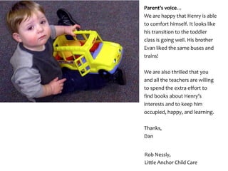 Parent’s voice…
We are happy that Henry is able
to comfort himself. It looks like
his transition to the toddler
class is going well. His brother
Evan liked the same buses and
trains!
We are also thrilled that you
and all the teachers are willing
to spend the extra effort to
find books about Henry’s
interests and to keep him
occupied, happy, and learning.
Thanks,
Dan
Rob Nessly,
Little Anchor Child Care