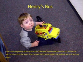 Henry’s	Bus
I	was	watching	Henry	as	he	came	in	the	classroom	to	see	what	he	would	do.	At	first	he	
wandered	around	the	room.	Then	he	saw	the	bus	and	smiled.	He	walked	over	to	it	and	sat	
down.
 