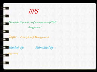 IIPS
Principles & practices of management(PPM)
Assignment
Topic – Principles Of Management
Guided By: Submitted By :
2013-2014
 