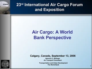 23 rd  International Air Cargo Forum and Exposition Calgary, Canada, September 13, 2006 Heinrich C. Bofinger Air Transport Consultant Transportation and Urban Development The World Bank Air Cargo: A World Bank Perspective 