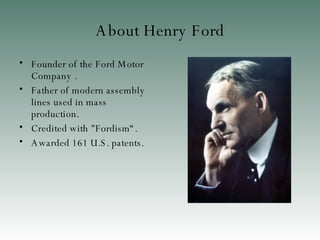 About Henry Ford Founder of the Ford Motor Company . Father of modern assembly lines used in mass production. Credited with "Fordism“. Awarded 161 U.S. patents.  