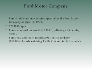 Ford Motor Company Ford & Malcomson was reincorporated as the Ford Motor Company on June 16, 1903 . $28,000 capital.  Ford astonished the world in 1914 by offering a $5 per day wage  . Ford  set a land speed record at 91.3 miles per hour (147.0 km/h) , when  driving 1 mile (1.6 km) in 39.4 seconds . 