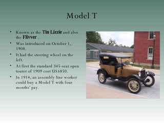 Model T K nown as the  Tin Lizzie  and also the  Flivver   . W as introduced on October 1, 1908 . It had the steering wheel on the left . At first t he standard 345-seat open tourer of 1909 cost US$850 . In 1914, an assembly line worker could buy a Model T with four months' pay . 