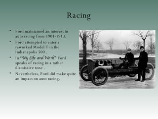 Racing Ford maintained an interest in auto racing  from 1901-1913. Ford attempted to enter a reworked Model T in the Indianapolis 500  . In  “ My Life and Work ”  Ford speaks of racing in a rather dismissive tone  . Nevertheless, Ford did make quite an impact on auto racin g. 