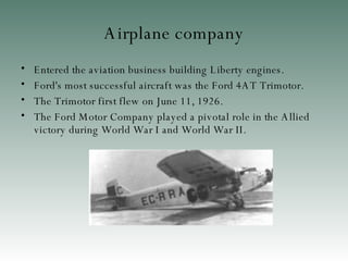 Airplane company Entered the aviation business building Liberty engines. Ford's most successful aircraft was the Ford 4AT Trimotor . The Trimotor first flew on June 11, 1926 . The Ford Motor Company played a pivotal role in the Allied victory during World War I and World War II.  