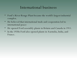 International business Ford’s  River Rouge Plant became the world's largest industrial complex . He believed that international trade and cooperation led to international peace  He opened Ford assembly plants in Britain and Canada in 1911 . In the 1920s Ford also opened plants in Australia, India, and France . 