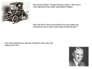 How did the Model T change American culture ? Why was it more significant than earlier automobiles? Explain. Why was Henry Ford so successful as an auto maker and businessman yet so poor at just about everything else ? How many businesses or jobs are involved in some way with making cars? List: 