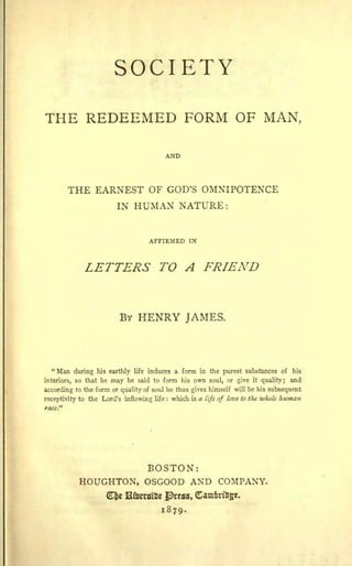 SOCIETY

THE REDEEMED FORM OF MAN,
                     MAN,




                             GOD'S O~IXlPOTEXCE
              THE EARNEST OF GOD S OMNIPOTENCE
                  EARNEST
                        l~ HUMAX' ~ATURE:
                        IN HUMAN NATURE:


                                  AmUlCD 1101
                                  AFFIRMED IN


                LETTERS TO A FRIEND
                           A


                          BY HENRY JAMES.
                          By       JAMES.



            during .... arthIy iii. IDdIOCeS • , _ b:I the pa'tst...mtzDca cl hit
    • ).... "'""'" his earthly life induces a form in the purest substances of his
    &quot;Man

intmen, 00 lhal lor _1 bo said '" form h.iI own _I, or p..., quality; aad
interiors, so that he may be MId to 1_ his ...... soul, or give il 'lalitJ i and
                                                                    it

:IItalfdiII, '" the ' - or 'lMlity of -:1M Ih_li_ himself will be his _,*""",""t
according to
                the form .. quality of soul he thus gives "'-If will be _ subsequent

_."
receptivity to 11M: Lord'. idowia,IiI.: which is. life of In. to the -....w ........
nceplioity to the Lord s inflowing
race.&quot;
                                    life   :  wloido a fifuf love '-1M whole human
                                                is




                                 BOSTON:
                                 AND COMPANY.
                HOUGHTON, OSGOOD A=-'O CmIPAXY.
                     l1tlIt
                     Cfce Etoeratoe J)rtlll, <tam.~nlit·
                          UltImillt IDreaa, amtriffe.
                                      1879-
                                      1879.
 