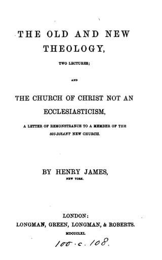 -THE OLD AND NEW
THEOLOGY,
TWO LECTURES;
~ND
THE CHURCH OF CHRIST NOT AN
ECCLESIASTICISM,
A LETTER OF REMONSTRANCE TO A MEMBER OF THE
80I·DI8.&NT NEW CHURCH.
BY HENRY JAMES,
OW YORK.
LONDON:
LONGMAN, GREEN, LONGMAN, & ROBERTS.
)[J)CCOLXL
 