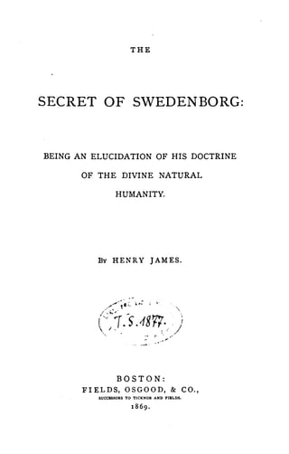 THE




SECRET OF SWEDENBORG:


BEING AN ELUCIDATION OF HIS DOCTRINE

       OF THE DIVINE NATURAL

                        HUMANITY.




          By HENRY JAMES .




                   .......... ~ f," ••;'            -
              '" -' .


          C:~J·~5 .187'7· .J
           ~I.~.                           _,   r        0'1 . '




                        BOSTON:
       FIELDS, OSGOOD, & CO"
          SUCCESSORS TO TICKNOR AND FIELDS.
 