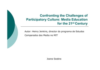 Confronting the Challenges of
 Participatory Culture: Media Education
                     for the 21st Century

Autor: Henry Jenkins, director do programa de Estudos
Comparados dos Media no MIT




                   Joana Seabra
