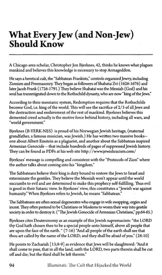 What EveryJew (and Non-Jew)
Should Know
A Chicago-area scholar, Christopher Jon Bjerknes, 42, thinks he knows what plagues
mankind and believes this knowledge is necessary to stop Armageddon.
He says a heretical cult, the "Sabbatean Frankists," controls organizedJewry, including
Zionism and Freemasonry. They began as followers of Shabatai Zvi (1626-1676) and
laterJacob Frank (1726-1791.) They believe Shabatai was the Messiah (God) and his
soul has transmigrated down to the Rothschild dynasty, who are now "king of the Jews."
According to their messianic system, Redemption requires that the Rothschilds
become God, i.e. king of the world. This will see the sacrifice of 2/3 of allJews and
the destruction and enslavement of the rest of mankind. Bjerknes believes this
demented creed actually is the motive force behind history, including all wars, and
"world government."
Bjerknes (B-YERK-NES) is proud of his NorwegianJewish heritage, (maternal
grandfather, a famous musician, was Jewish.) He has written two massive books—
one about Albert Einstein as a plagiarist, and another about the Sabbatean inspired
Armenian Genocide—that include hundreds of pages of suppressed Jewish history.
They can be found as PDFs at his web site http://www.jewishracism.com/
Bjerknes' message is compelling and consistent with the "Protocols of Zion" where
the author talks about coming into his "kingdom."
The Sabbateans believe their king is duty bound to restore the Jews to Israel and
exterminate the gentiles. They believe the Messiah won't appear until the world
succumbs to evil and are determined to make this prophecy self-fulfilling. Thus evil
is good in their Satanic view. In Bjerknes' view, this constitutes a "Jewish war against
humanity." When Bjerknes refers to Jewish, he means "Sabbatean."
The Sabbateans are often sexual degenerates who engage in wife swapping, orgies and
incest They often pretend to be Christians or Moslems to worm their way into gentile
society in order to destroy it. ("TheJewish Genocide ofArmenian Christians," pp.64-65.)
Bjerknes cites Deuteronomy as an example of this Jewish supremacism: "the LORD
thy God hath chosen thee to be a special people unto himself, above all people that
are upon the face of the earth." (7-16) "And all people of the earth shall see that
thou art called by the name of the LORD; and they shall be afraid of you." (28:10)
He points to Zachariah [13;8-9] as evidence thatJews will be slaughtered: "And it
shall come to pass, that in all the land, saith the LORD, two parts therein shall be cut
off and die; but the third shall be left therein."
94 Illuminati: The Cult that Hijacked the World
 