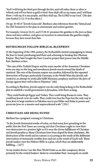 "And I will bring the third part through the fire, and will refine them as silver is
refined, and will try them as gold is tried: they shall call on my name, and I will hear
them: I will say, It is my people: and they shall say, The L O R D is my God." (He also
cites Ezekiel 5:12-13 to this effect.)
On pp. 43-46 of "Jewish Genocide", Bjerknes cites references from the Talmud and
the Old Testament to the plan to exterminate and enslave gentiles.
For example, Genesis 25;23, and 27;38-41 promises the gentiles to the Jews as their
slaves and slave soldiers, and gives an incentive to exterminate the gentiles simply
because they dare resent their fate.
ROTHSCHILDS F O L L O W BIBLICAL BLUEPRINT
At the beginning of the 19th century, the Rothschilds started campaigning to return
the Jews to Israel, purchasing land there and scheming to breakup the Ottoman
Empire. They later bought the Suez Canal to project their power into the Middle
East. Bjerknes writes:
"The ruin of the Turkish Empire and the mass murder of the Armenian Christians
were one step on the long and tumultuous Jewish march toward the death of
mankind. The ruin of the Russian empire was another, followed by the repeated
destruction of Europe, particularly Germany, in the World Wars thisJewish cult
created in an attempt to artificially fulfill Messianic prophecy and force the Jews of
Europe against their will to flee to Palestine." (66)
According to Bjerknes, Jewish support was the only thing lacking in the Rothschilds'
plan to establish a world government in Jerusalem, with them as king:
"They could bankrupt Egypt and Turkey. They could bring Russia to ruins. They
could buyJewish ne'er-do-wells. They could even buy the Pope but the only way to
force Jews in large numbers to Palestine was to put Hitler and Stalin in power and
persecute Jews on a massive and unprecedented scale." (291)
CHRISTIANS ARE BEING DUPED
Bjerknes has a poignant warning to Christians:
"In the Jewish dominated media of today, we find manyJews preaching to the
public that the End Times are coming and that Christians ought to view their
own destruction in a positive light as if it were the divine fulfillment of Christian
andJewish prophecy. Many Christians have been duped by these charlatans... the
destruction of the world and its nations is occurring as the result of the deliberate
intervention of immensely wealthyJews and not as the result of God's will. These
Jewish leaders view the Hebrew Bible as a plan, which they are deliberately
fulfilling.... (327)
As my readers know, I see the New World Order as an elite conspiracy driven
primarily by the central bankers' desire to consolidate their monopoly on credit
Henry Makow PhD 95
 