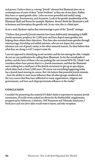 and power. I believe there is a strong "Jewish" element but IlluminatiJews are as
contemptuous of some of their "lesser brethren" as they are of non-Jews. Rather
they have co-opted gentile elites (who are more powerful and useful) using
intermarriage, Freemasonry, and Aryanism. Look at the gentile membership of the
Illuminati Skull and Bones for example. Bjerknes doesn't think the Illuminati is still
in business and downplays the gentile role. In my view, this is a blind spot.
In an e-mail, Bjerknes replies that intermarriage is part of the "Jewish" strategy:
"I believe that powerful Jewish interests have been deliberately attempting to fulfill
Jewish messianic prophecy for 2,500 years and have duped many gentiles into
helping them obtain their objectives. They have also recruited many gentiles through
intermarriage, friendship and selfish interests, who are not dupes, but commit
inhuman acts out of greed, vanity, or for other immoral reasons. Do they believe that
what they are doing is evil? I suspect some do.
I am not opposed to identifying secret societies and the ties among the elite. I simply
do not see any justification for calling them Illuminati. As for the overall path of
politics and the faces of those who are pushing the cart toward W W III, I think I and
countless others have proven that it is aJewish movement, and that the Illuminati
were nothing but a small part of this Jewish movement to gin up an apocalypse,
which dates back at least 2,500 years. Of course not everything happening today
has aJewish hand steering its course. But I do believe that powerful Jewish interests
...have the ability to exert more influence than all other groups combined, for
the very reason that they have infiltrated so many organizations, religions and
governments, and have such disproportionate influence in the media."
CONCLUSION
I wouldn't be presenting this material if I didn't think it important to examine Jewish
messianism. If world events indeed are driven by the Rothschilds' megalomania
propped up by Sabbatean, Cabalistic, Old Testament and Talmudic fanaticism, I
thinkJews and non-Jews alike would want to know, and take exception.
96 Illuminati: The Cult that Hijacked the World
 