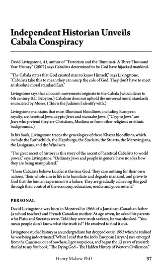 Independent Historian Unveils
Cabala Conspiracy
David Livingstone, 41, author of "Terrorism and the Illuminati—A Three Thousand
Year History" (2007) says Cabalists determined to be God have hijacked mankind.
"The Cabala states that God created man to know Himself," says Livingstone.
"Cabalists take this to mean they can usurp the role of God. They don't have to meet
an absolute moral standard first."
Livingstone says that all occult movements originate in the Cabala (which dates to
6th century B.C. Babylon.) Cabalism does not uphold the universal moral standards
enunciated by Moses. (This is the Judaism I identify with.)
Livingstone maintains that most Illuminati bloodlines, including European
royalty, are heretical Jews, crypto Jews and wannabeJews. ("Crypto Jews" are
Jews who pretend they are Christians, Muslims or from other religious or ethnic
backgrounds.)
In his book, Livingstone traces the genealogies of these Khazar bloodlines, which
include the Rothschilds, the Hapsburgs, the Sinclairs, the Stuarts, the Merovingians,
the Lusignans, and the Windsors.
"The great secret of history is this story of the ascent of heretical Cabalists to world
power," says Livingstone. "OrdinaryJews and people in general have no idea how
they are being manipulated."
"These Cabalists believe Lucifer is the true God. They care nothing for their own
nations. Their whole aim in life is to humiliate and degrade mankind, and prove to
God that the human experiment is a failure. They are gradually achieving this goal
through their control of the economy, education, media and government."
PERSONAL
David Livingstone was born in Montreal in 1966 of a Jamaican-Canadian father
(a school teacher) and French Canadian mother. At age seven, he asked his parents
who Plato and Socrates were. Told they were truth seekers, he was shocked. "You
mean people don't know what the truth is?" He resolved to find it out.
Livingstone studied history as an undergraduate but dropped out in 1992 when he realized
he was being indoctrinated."When I read that the Indo European [Aryan] race emerged
from the Caucuses, out of nowhere, I got suspicious, and began the 13 years of research
that led to my first book, "The Dying God—The Hidden History ofWestern Civilization."
Henry Makow PhD 97
 