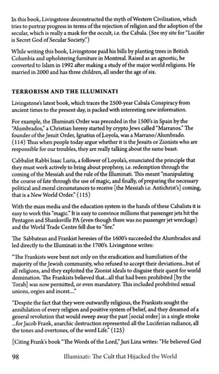 In this book, Livingstone deconstructed the myth of Western Civilization, which
tries to portray progress in terms of the rejection of religion and the adoption of the
secular, which is really a mask for the occult, i.e. the Cabala. (See my site for "Lucifer
is Secret God of Secular Society.")
While writing this book, Livingstone paid his bills by planting trees in British
Columbia and upholstering furniture in Montreal. Raised as an agnostic, he
converted to Islam in 1992 after making a study of the major world religions. He
married in 2000 and has three children, all under the age of six.
TERRORISM AND T H E ILLUMINATI
Livingstone's latest book, which traces the 2500-year Cabala Conspiracy from
ancient times to the present day, is packed with interesting new information.
For example, the Illuminati Order was preceded in the 1500's in Spain by the
"Alumbrados," a Christian heresy started by cryptoJews called "Marranos." The
founder of the Jesuit Order, Ignatius of Loyola, was a Marrano/Alumbrado.
(114) Thus when people today argue whether it is the Jesuits or Zionists who are
responsible for our troubles, they are really talking about the same beast.
Cabbalist Rabbi Isaac Luria, a follower of Loyola's, enunciated the principle that
they must work actively to bring about prophesy, i.e. redemption through the
coming of the Messiah and the rule of the Illuminati. This meant "manipulating
the course of fate through the use of magic, and finally, of preparing the necessary
political and moral circumstances to receive [the Messiah i.e. Antichrist's] coming,
that is a New World Order." (115)
With the mass media and the education system in the hands of these Cabalists it is
easy to work this "magic." It is easy to convince millions that passenger jets hit the
Pentagon and Shanksville PA (even though there was no passenger jet wreckage)
and the World Trade Centre fell due to "fire."
The Sabbatean and Frankist heresies of the 1600's succeeded the Alumbrados and
led directly to the Illuminati in the 1700's. Livingstone writes:
"The Frankists were bent not only on the eradication and humiliation of the
majority of the Jewish community, who refused to accept their deviations...but of
all religions, and they exploited the Zionist ideals to disguise their quest for world
domination. The Frankists believed that...all that had been prohibited [by the
Torah] was now permitted, or even mandatory. This included prohibited sexual
unions, orgies and incest...."
"Despite the fact that they were outwardly religious, the Frankists sought the
annihilation of every religion and positive system of belief, and they dreamed of a
general revolution that would sweep away the past [social order] in a single stroke
...for Jacob Frank, anarchic destruction represented all the Luciferian radiance, all
the tones and overtones, of the word Life." (125)
[Citing Frank's book "The Words of the Lord,"Juri Lina writes: "He believed God
98 Illuminati: The Cult that Hijacked the World
 