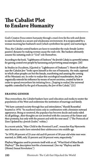 The Cabalist Plot
to Enslave Humanity
God's Creative Force enters humanity through a man's love for his wife and desire
to raise his family in a secure and wholesome environment. It is reciprocated by a
woman receiving her husband's seed (which symbolizes his spirit) and nurturing it.
Thus, the Cabalist central bankers are keen to neutralize the male-female (active-
passive) dynamo by making women usurp the male role. The bankers ultimately
assume the initiating male or "God" role themselves.
According to the book, "Lightbearers of Darkness" the Jewish Cabala is a powerful system
for gaining control over people by harnessing and perverting sexual energies. (20)
In Studies in Occultism, (Quoted in "Lightbearers of Darkness") Henri de Guilbert
says the CabalistJew "looks upon himself as the sun of humanity, the male, opposed
to which other peoples are but the female, manifesting and assuring the coming
of the Messianic era. In order to realize this sociological manifestation, the Jew
organically extends his influence by means of secret societies, created by him in
order to spread everywhere his initiating force... [hoping to realize] the universal
republic controlled by the god of humanity, the Jew of the Cabala." (21)
ERASING GENDER
Thus everywhere, the Cabalist bankers have used education and media to neuter the
populations of the West and undermine the institution of marriage and family.
"We have castrated society through fear and intimidation," Harold Rosenthal
boasted in 1976. "Its manhood exists only in combination with a feminine outward
appearance. Being so neutered, the populace has become docile and easily ruled.
As all geldings...their thoughts are not involved with the concerns of the future and
their posterity, but only with the present and with the next meal." ("The Protocols of
Zion Updated by aJewish Zealot," within.)
In a recent article, "Man-Child in the Promised Land", researcher Kay Hymowitz
says American males have extended their adolescence into middle age.
"In 1970,69 percent of 25-year-old and 85 percent of 30-year-old white men were
married; in 2000, only 33 percent and 58 percent were, respectively."
Playboy Magazine used to promote itself with an ad, "What Kind of Man Reads
Playboy?" The description best fits a homosexual. (See my "Playboy and the
(Homo) Sexual Revolution.")
100 Illuminati: The Cult that Hijacked the World
 