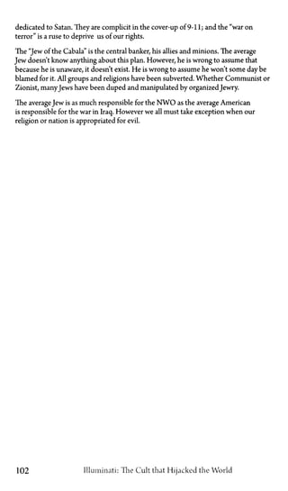 dedicated to Satan. They are complicit in the cover-up of 9-11; and the "war on
terror" is a ruse to deprive us of our rights.
The "Jew of the Cabala" is the central banker, his allies and minions. The average
Jew doesn't know anything about this plan. However, he is wrong to assume that
because he is unaware, it doesn't exist. He is wrong to assume he won't some day be
blamed for it. All groups and religions have been subverted. Whether Communist or
Zionist, manyJews have been duped and manipulated by organizedJewry.
The average Jew is as much responsible for the N W O as the average American
is responsible for the war in Iraq. However we all must take exception when our
religion or nation is appropriated for evil.
102 Illuminati: The Cult that Hijacked the World
 