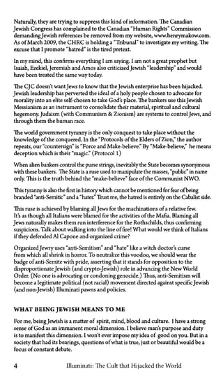 Naturally, they are trying to suppress this kind of information. The Canadian
Jewish Congress has complained to the Canadian "Human Rights" Commission
demanding Jewish references be removed from my website, www.henrymakow.com.
As of March 2009, the C H R C is holding a "Tribunal" to investigate my writing. The
excuse that I promote "hatred" is the tired pretext.
In my mind, this confirms everything I am saying. I am not a great prophet but
Isaiah, Ezekiel,Jeremiah and Amos also criticizedJewish "leadership" and would
have been treated the same way today.
The CJC doesn't want Jews to know that the Jewish enterprise has been hijacked.
Jewish leadership has perverted the ideal of a holy people chosen to advocate for
morality into an elite self-chosen to take God's place. The bankers use thisJewish
Messianism as an instrument to consolidate their material, spiritual and cultural
hegemony. Judaism (with Communism & Zionism) are systems to controlJews, and
through them the human race.
The world government tyranny is the only conquest to take place without the
knowledge of the conquered. In the "Protocols of the Elders of Zion," the author
repeats, our "countersign" is "Force and Make-believe." By "Make-believe," he means
deception which is their "magic." (Protocol 1)
When alien bankers control the purse strings, inevitably the State becomes synonymous
with these bankers. The State is a ruse used to manipulate the masses, "public" in name
only. This is the truth behind the "make-believe" face of the Communist NWO.
This tyranny is also the first in historywhich cannot be mentioned for fear of being
branded "anti-Semitic" and a "hater." Trust me, the hatred is entirely on the Cabalist side.
This ruse is achieved by blaming allJews for the machinations of a relative few.
It's as though all Italians were blamed for the activities of the Mafia. Blaming all
Jews naturally makes them run interference for the Rothschilds, thus confirming
suspicions. Talk about walking into the line of fire! What would we think of Italians
if they defended Al Capone and organized crime?
OrganizedJewry uses "anti-Semitism" and "hate" like a witch doctor's curse
from which all shrink in horror. To neutralize this voodoo, we should wear the
badge of anti-Semite with pride, asserting that it stands for opposition to the
disproportionate Jewish (and crypto-Jewish) role in advancing the New World
Order. (No one is advocating or condoning genocide.) Thus, anti-Semitism will
become a legitimate political (not racial) movement directed against specific Jewish
(and non-Jewish) Illuminati pawns and policies.
WHAT BEING JEWISH MEANS TO M E
For me, beingJewish is a matter of spirit, mind, blood and culture. I have a strong
sense of God as an immanent moral dimension. I believe man's purpose and duty
is to manifest this dimension. I won't ever impose my idea of good on you. But in a
society that had its bearings, questions of what is true, just or beautiful would be a
focus of constant debate.
4 Illuminati: The Cult that Hijacked the World
 